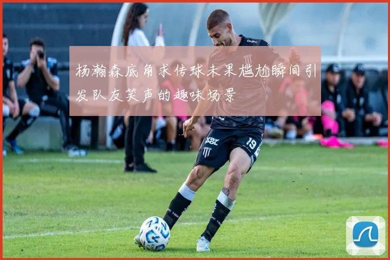 杨瀚森底角求传球未果尴尬瞬间引发队友笑声的趣味场景