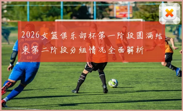 2026女篮俱乐部杯第一阶段圆满结束第二阶段分组情况全面解析