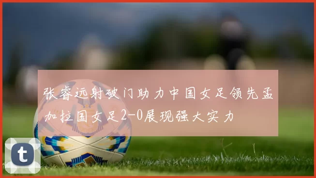 张睿远射破门助力中国女足领先孟加拉国女足2-0展现强大实力
