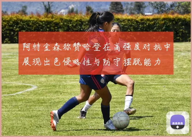 阿特金森称赞哈登在高强度对抗中展现出色侵略性与防守摆脱能力