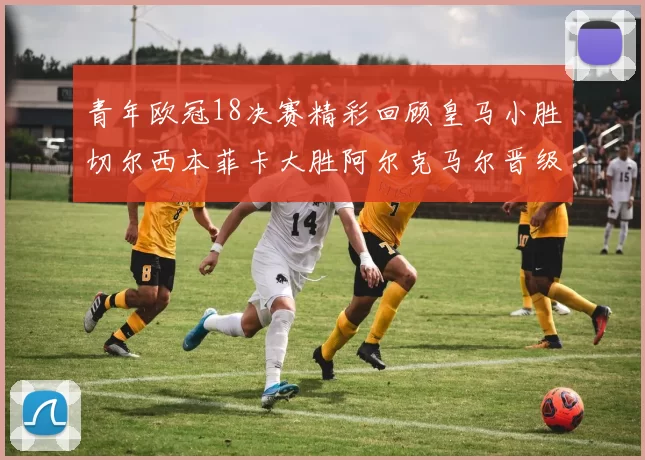青年欧冠18决赛精彩回顾皇马小胜切尔西本菲卡大胜阿尔克马尔晋级