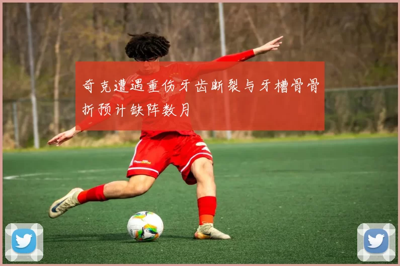 奇克遭遇重伤牙齿断裂与牙槽骨骨折预计缺阵数月