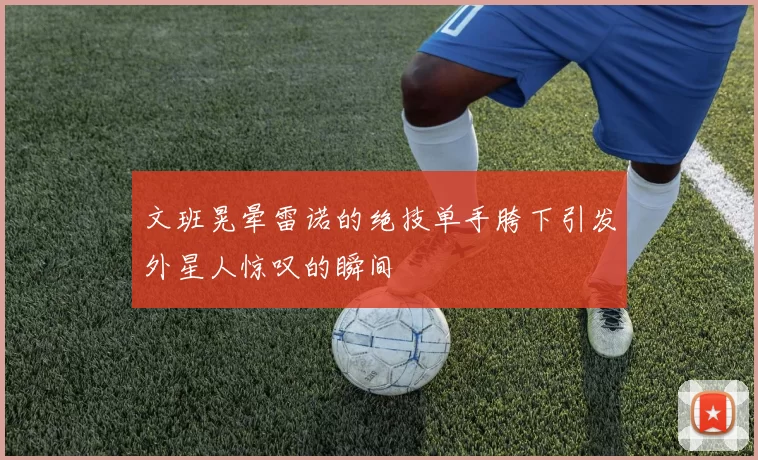 文班晃晕雷诺的绝技单手胯下引发外星人惊叹的瞬间