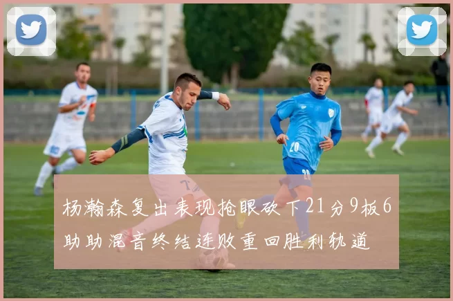 杨瀚森复出表现抢眼砍下21分9板6助助混音终结连败重回胜利轨道