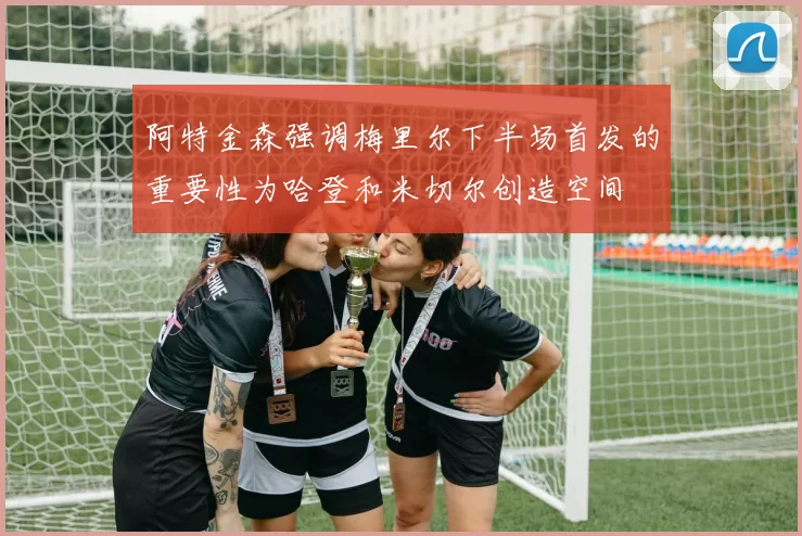 阿特金森强调梅里尔下半场首发的重要性为哈登和米切尔创造空间