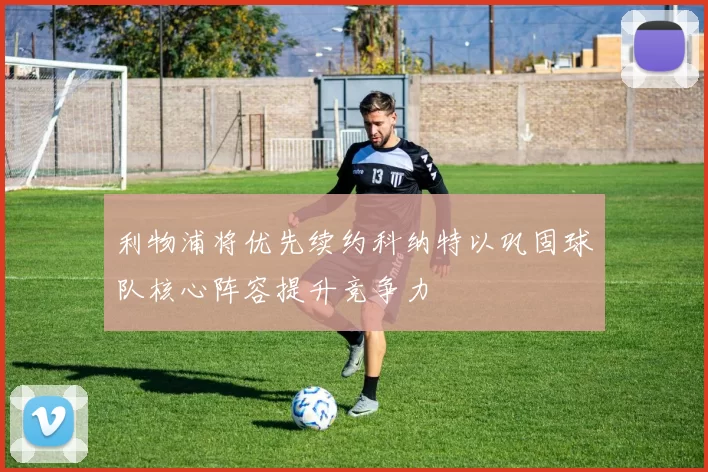 利物浦将优先续约科纳特以巩固球队核心阵容提升竞争力