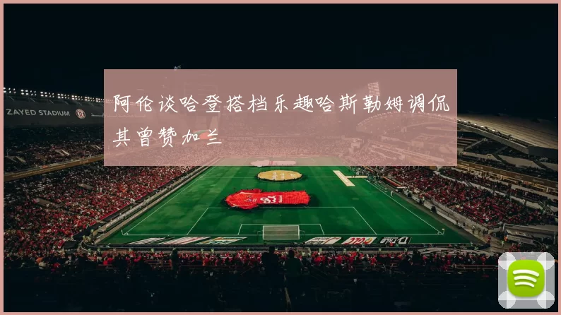 阿伦谈哈登搭档乐趣哈斯勒姆调侃其曾赞加兰
