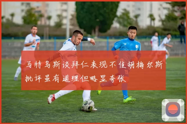 马特乌斯谈拜仁表现不佳胡梅尔斯批评虽有道理但略显夸张