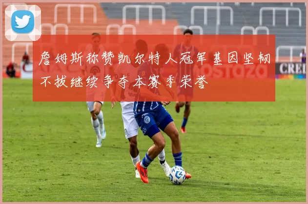 詹姆斯称赞凯尔特人冠军基因坚韧不拔继续争夺本赛季荣誉