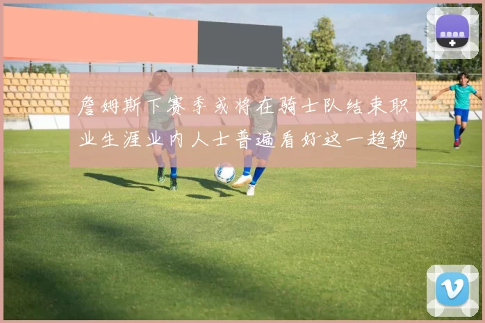 詹姆斯下赛季或将在骑士队结束职业生涯业内人士普遍看好这一趋势
