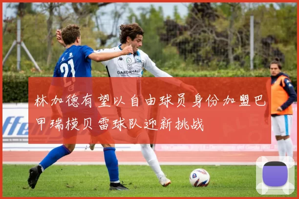 林加德有望以自由球员身份加盟巴甲瑞模贝雷球队迎新挑战