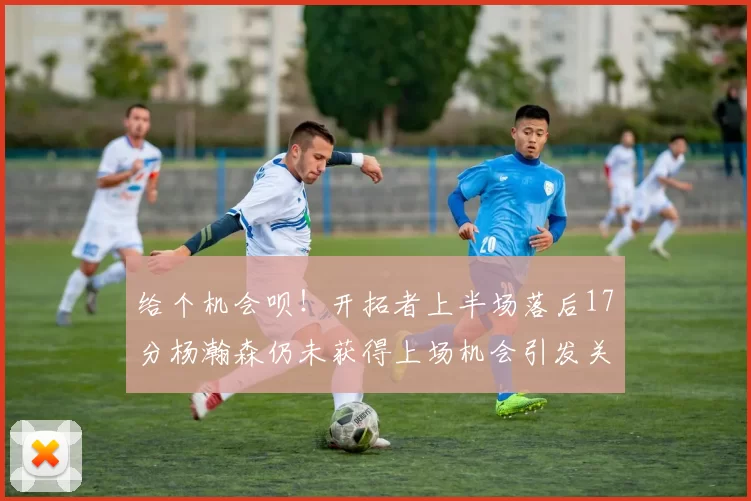 给个机会呗！开拓者上半场落后17分杨瀚森仍未获得上场机会引发关注