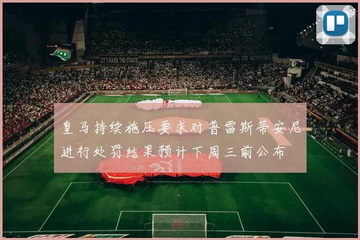 皇马持续施压要求对普雷斯蒂安尼进行处罚结果预计下周三前公布