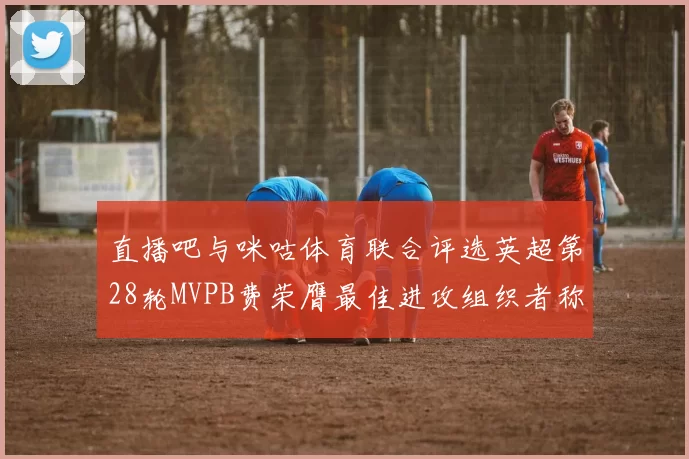 直播吧与咪咕体育联合评选英超第28轮MVPB费荣膺最佳进攻组织者称号
