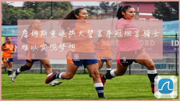 詹姆斯重返热火誓言夺冠坦言骑士难以实现梦想