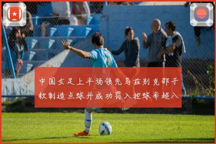 中国女足上半场领先乌兹别克邵子钦制造点球并成功罚入控球率超八成