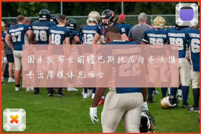 国米发布会前瞻巴斯托尼与齐沃携手出席媒体见面会