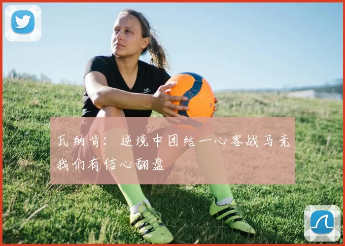 瓦纳肯：逆境中团结一心客战马竞我们有信心翻盘