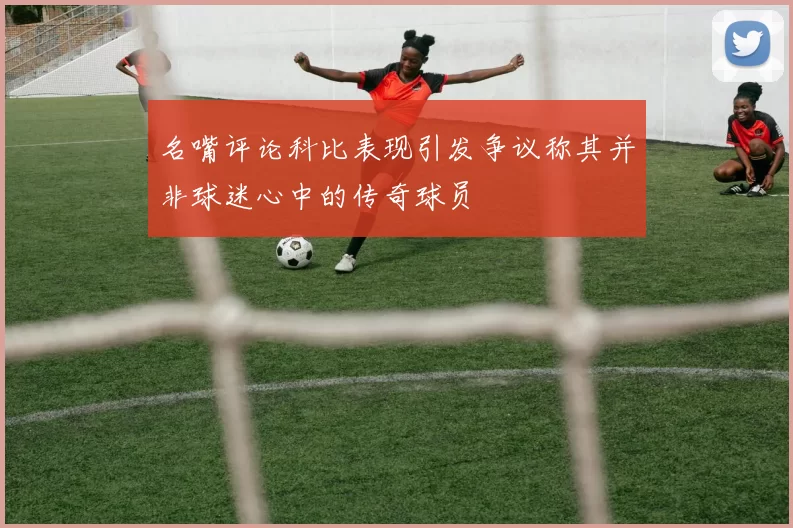 名嘴评论科比表现引发争议称其并非球迷心中的传奇球员