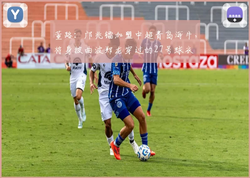 董路：邝兆镭加盟中超青岛海牛，将身披曲波郑龙穿过的27号球衣