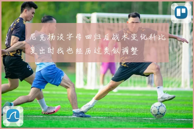 尼克杨谈字母回归后战术变化科比复出时我也经历过类似调整