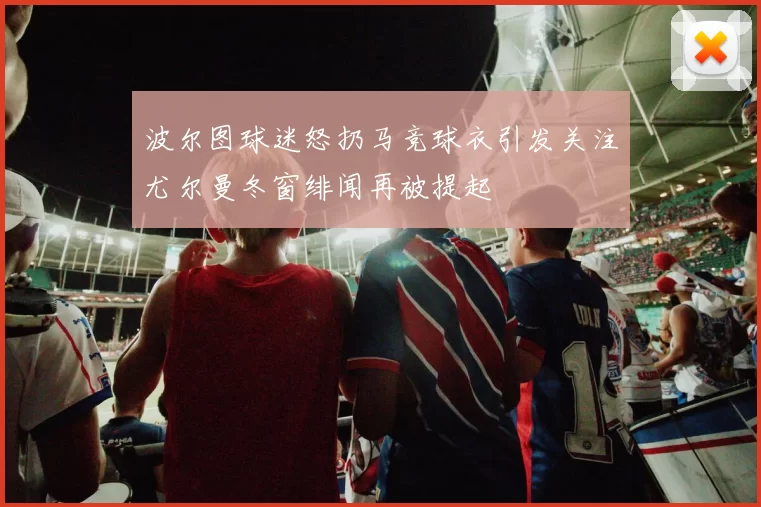 波尔图球迷怒扔马竞球衣引发关注尤尔曼冬窗绯闻再被提起
