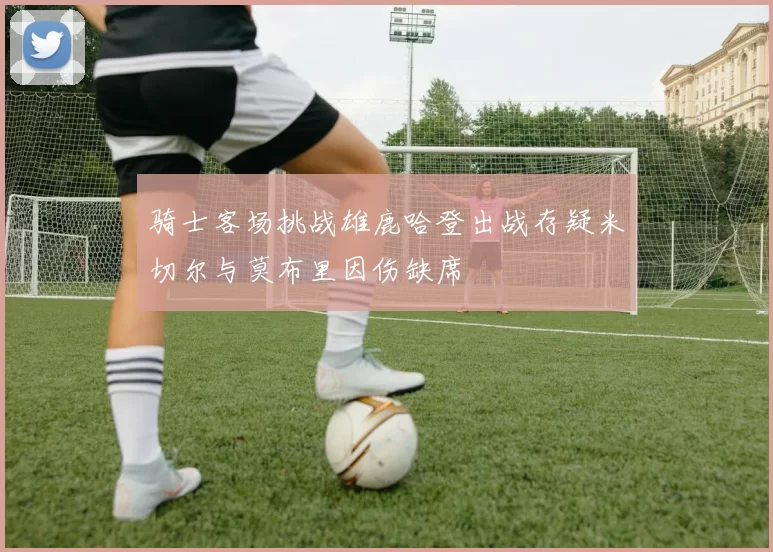 骑士客场挑战雄鹿哈登出战存疑米切尔与莫布里因伤缺席