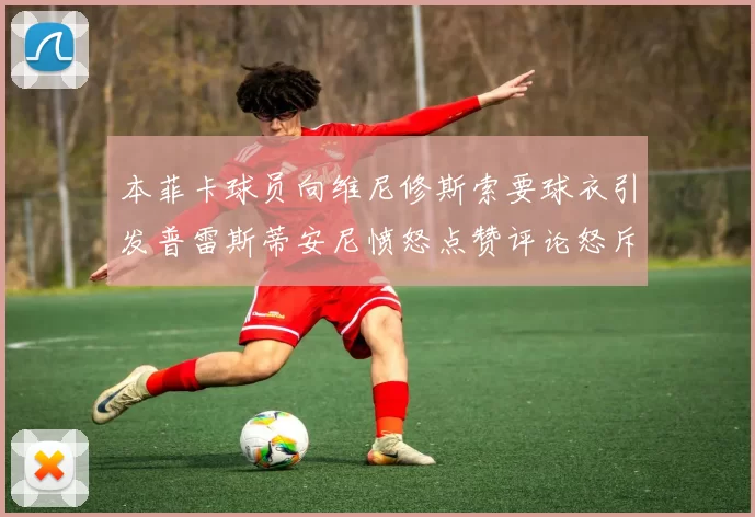 本菲卡球员向维尼修斯索要球衣引发普雷斯蒂安尼愤怒点赞评论怒斥队友