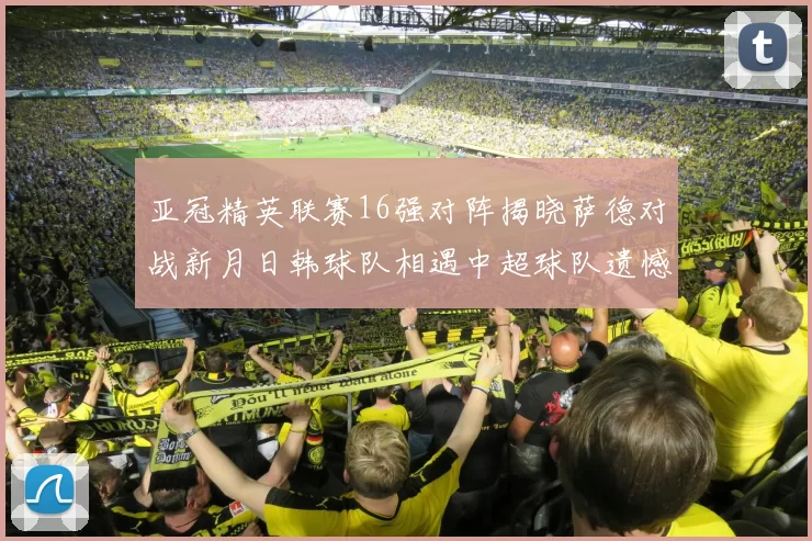 亚冠精英联赛16强对阵揭晓萨德对战新月日韩球队相遇中超球队遗憾出局