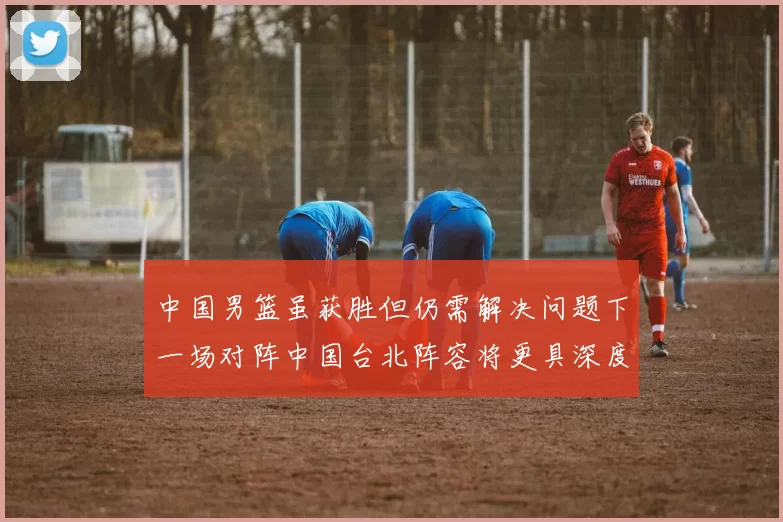 中国男篮虽获胜但仍需解决问题下一场对阵中国台北阵容将更具深度