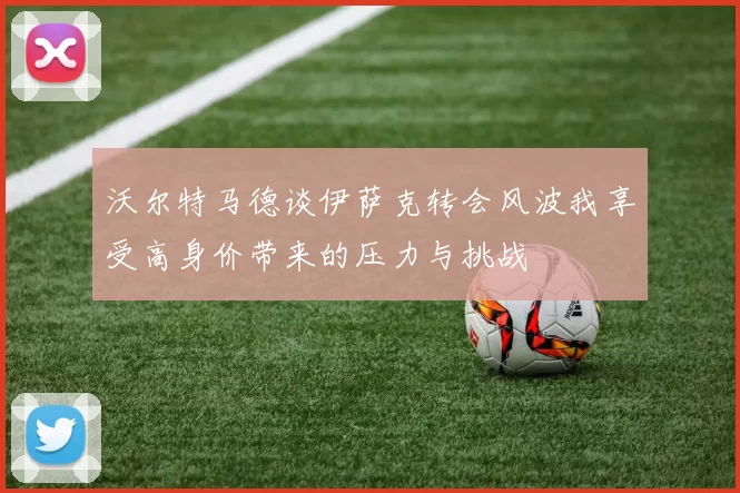 沃尔特马德谈伊萨克转会风波我享受高身价带来的压力与挑战